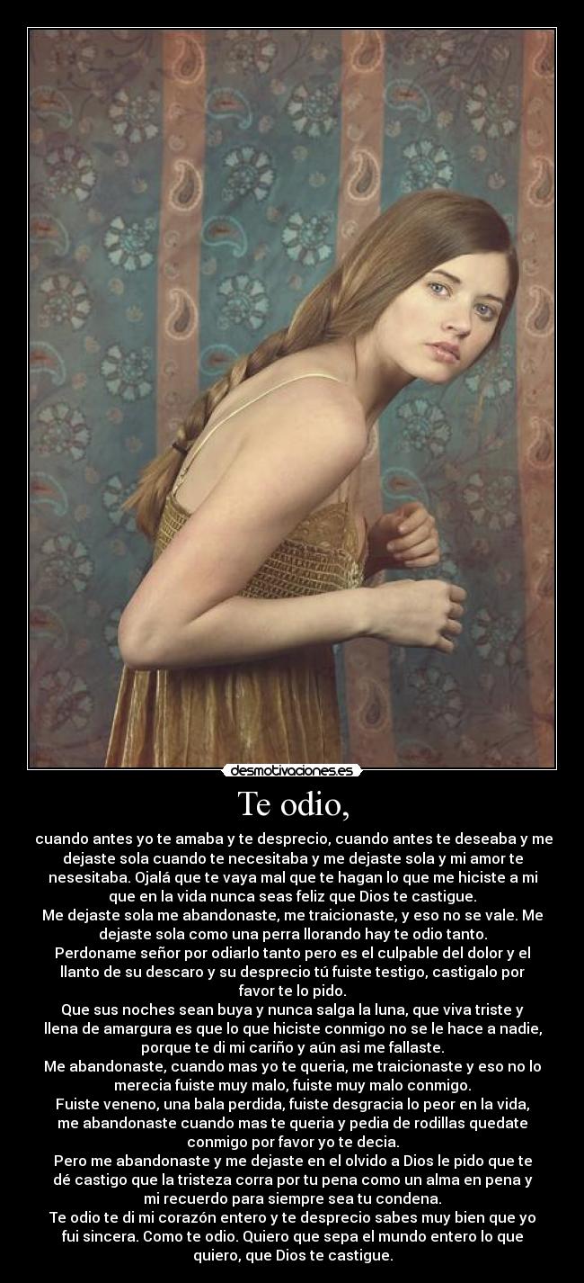 Te odio, -  cuando antes yo te amaba y te desprecio, cuando antes te deseaba y me
dejaste sola cuando te necesitaba y me dejaste sola y mi amor te
nesesitaba. Ojalá que te vaya mal que te hagan lo que me hiciste a mi
que en la vida nunca seas feliz que Dios te castigue.
Me dejaste sola me abandonaste, me traicionaste, y eso no se vale. Me
dejaste sola como una perra llorando hay te odio tanto.
Perdoname señor por odiarlo tanto pero es el culpable del dolor y el
llanto de su descaro y su desprecio tú fuiste testigo, castigalo por
favor te lo pido.
Que sus noches sean buya y nunca salga la luna, que viva triste y
llena de amargura es que lo que hiciste conmigo no se le hace a nadie,
porque te di mi cariño y aún asi me fallaste.
Me abandonaste, cuando mas yo te queria, me traicionaste y eso no lo
merecia fuiste muy malo, fuiste muy malo conmigo.
Fuiste veneno, una bala perdida, fuiste desgracia lo peor en la vida,
me abandonaste cuando mas te queria y pedia de rodillas quedate
conmigo por favor yo te decia.
Pero me abandonaste y me dejaste en el olvido a Dios le pido que te
dé castigo que la tristeza corra por tu pena como un alma en pena y
mi recuerdo para siempre sea tu condena.
Te odio te di mi corazón entero y te desprecio sabes muy bien que yo
fui sincera. Como te odio. Quiero que sepa el mundo entero lo que
quiero, que Dios te castigue.