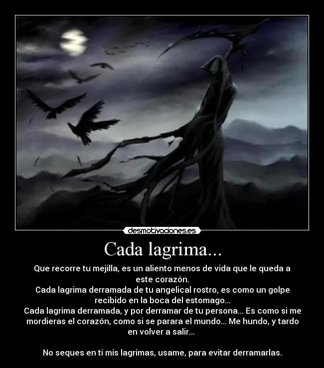 Cada lagrima... - Que recorre tu mejilla, es un aliento menos de vida que le queda a
este corazón.
Cada lagrima derramada de tu angelical rostro, es como un golpe
recibido en la boca del estomago...
Cada lagrima derramada, y por derramar de tu persona... Es como si me
mordieras el corazón, como si se parara el mundo... Me hundo, y tardo
en volver a salir... 

No seques en ti mis lagrimas, usame, para evitar derramarlas.