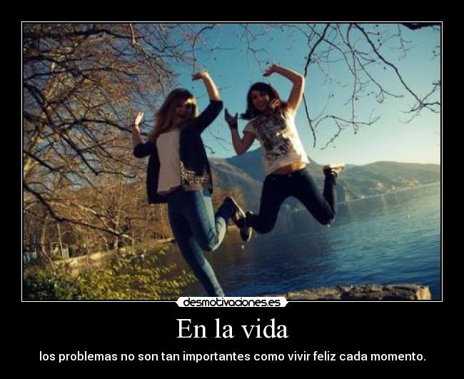 En la vida - los problemas no son tan importantes como vivir feliz cada momento.