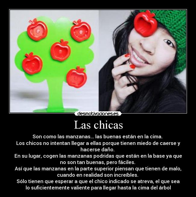 Las chicas - Son como las manzanas... las buenas están en la cima.
Los chicos no intentan llegar a ellas porque tienen miedo de caerse y
hacerse daño.
En su lugar, cogen las manzanas podridas que están en la base ya que
no son tan buenas, pero fáciles.
Así que las manzanas en la parte superior piensan que tienen de malo,
cuando en realidad son increíbles.
Sólo tienen que esperar a que el chico indicado se atreva, el que sea
lo suficientemente valiente para llegar hasta la cima del árbol