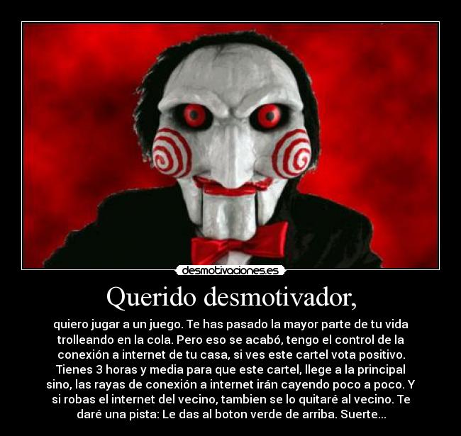 Querido desmotivador, - quiero jugar a un juego. Te has pasado la mayor parte de tu vida
trolleando en la cola. Pero eso se acabó, tengo el control de la
conexión a internet de tu casa, si ves este cartel vota positivo.
Tienes 3 horas y media para que este cartel, llege a la principal
sino, las rayas de conexión a internet irán cayendo poco a poco. Y
si robas el internet del vecino, tambien se lo quitaré al vecino. Te
daré una pista: Le das al boton verde de arriba. Suerte...