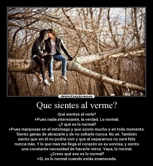 Que sientes al verme? - Qué sientes al verle?
+Pues nada interesante, la verdad. Lo normal.
-¿Y qué es lo normal?
+Pues mariposas en el estómago y que sonrío mucho y en todo momento.
Siento ganas de abrazarle y de no soltarle nunca. No sé. También
siento que sin él no podría vivir y que al separarnos no seré feliz
nunca más. Y lo que mas me llega el corazón es su sonrisa, y siento
una constante necesidad de hacerle reírse. Vaya, lo normal.
-¿Crees qué eso es lo normal?
+Sí, es lo normal cuando estás enamorada.