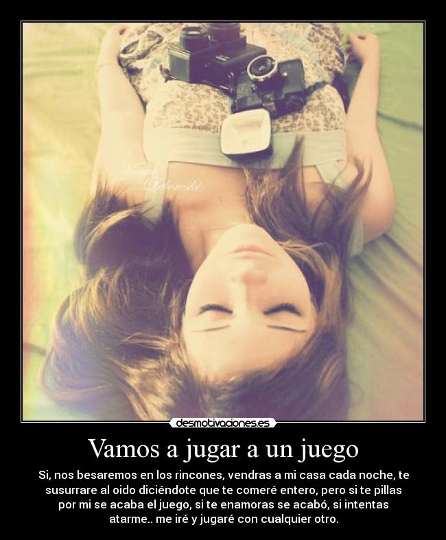 Vamos a jugar a un juego - Si, nos besaremos en los rincones, vendras a mi casa cada noche, te
susurrare al oido diciéndote que te comeré entero, pero si te pillas
por mi se acaba el juego, si te enamoras se acabó, si intentas
atarme.. me iré y jugaré con cualquier otro.