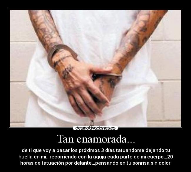 Tan enamorada... - de ti que voy a pasar los próximos 3 días tatuandome dejando tu
huella en mi...recorriendo con la aguja cada parte de mi cuerpo...20
horas de tatuación por delante...pensando en tu sonrisa sin dolor.