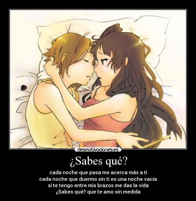 ¿Sabes qué? - cada noche que pasa me acerca más a ti
cada noche que duermo sin ti es una noche vacía
si te tengo entre mis brazos me das la vida
¿Sabes qué? que te amo sin medida