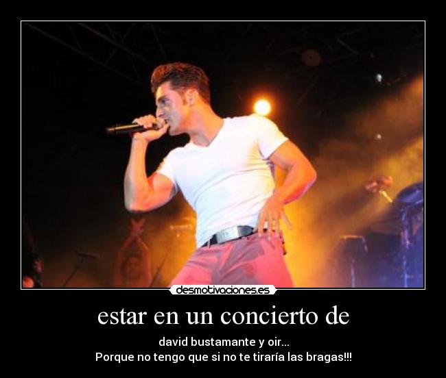 estar en un concierto de - david bustamante y oir...
Porque no tengo que si no te tiraría las bragas!!!