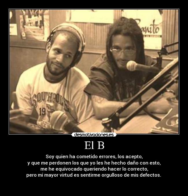 El B - Soy quien ha cometido errores, los acepto,
y que me perdonen los que yo les he hecho daño con esto,
me he equivocado queriendo hacer lo correcto,
pero mi mayor virtud es sentirme orgulloso de mis defectos. 


