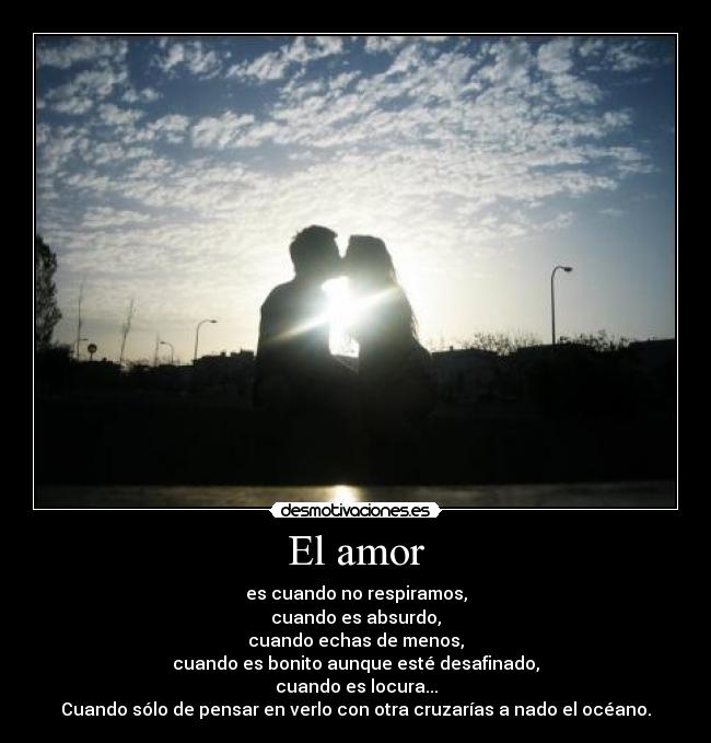 El amor - es cuando no respiramos,
cuando es absurdo,
cuando echas de menos,
cuando es bonito aunque esté desafinado,
cuando es locura...
Cuando sólo de pensar en verlo con otra cruzarías a nado el océano.
