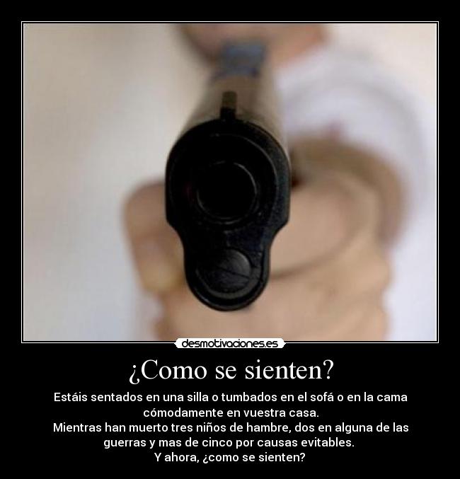 ¿Como se sienten? - Estáis sentados en una silla o tumbados en el sofá o en la cama
cómodamente en vuestra casa.
Mientras han muerto tres niños de hambre, dos en alguna de las
guerras y mas de cinco por causas evitables.
Y ahora, ¿como se sienten?