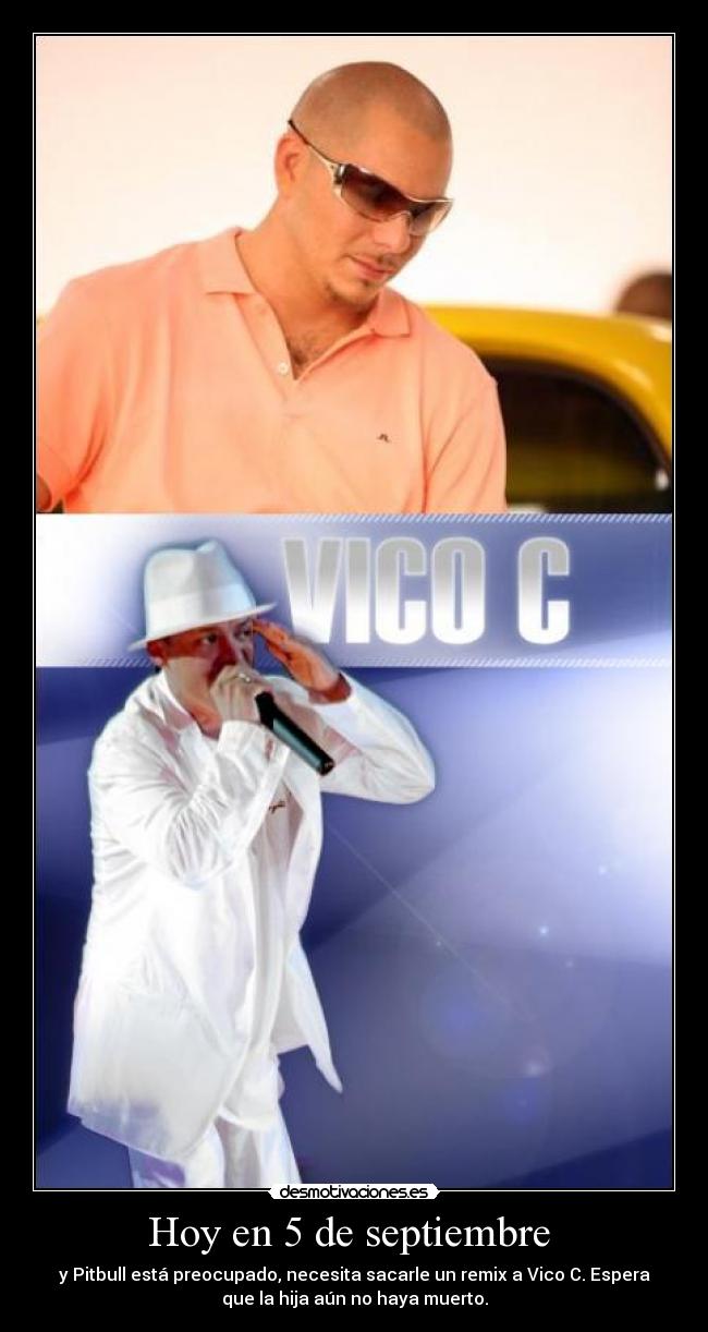 Hoy en 5 de septiembre  - y Pitbull está preocupado, necesita sacarle un remix a Vico C. Espera
que la hija aún no haya muerto.