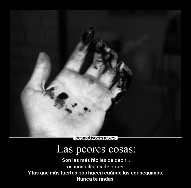 Las peores cosas: - Son las más fáciles de decir...
Las más difíciles de hacer...
Y las que más fuertes nos hacen cuándo las conseguimos.
Nunca te rindas.