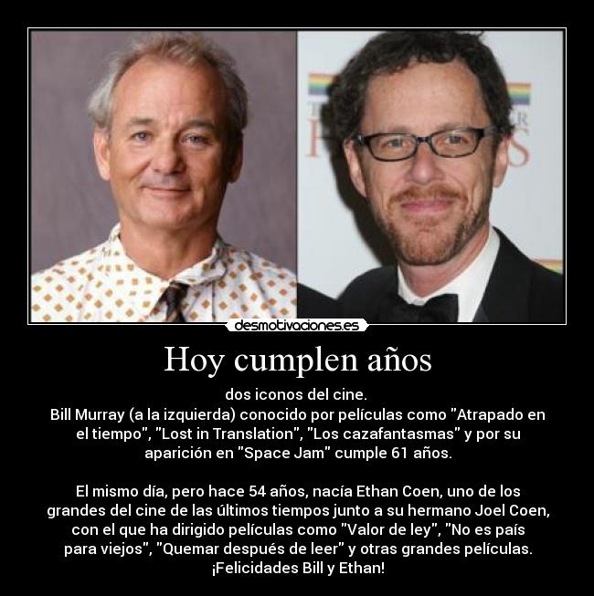 Hoy cumplen años - dos iconos del cine. 
Bill Murray (a la izquierda) conocido por películas como Atrapado en
el tiempo, Lost in Translation, Los cazafantasmas y por su
aparición en Space Jam cumple 61 años.
 
El mismo día, pero hace 54 años, nacía Ethan Coen, uno de los
grandes del cine de las últimos tiempos junto a su hermano Joel Coen,
con el que ha dirigido películas como Valor de ley, No es país
para viejos, Quemar después de leer y otras grandes películas.
¡Felicidades Bill y Ethan!