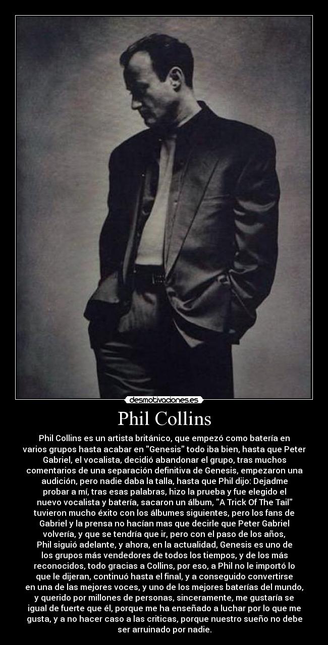 Phil Collins - Phil Collins es un artista británico, que empezó como batería en
varios grupos hasta acabar en Genesis todo iba bien, hasta que Peter
Gabriel, el vocalista, decidió abandonar el grupo, tras muchos
comentarios de una separación definitiva de Genesis, empezaron una
audición, pero nadie daba la talla, hasta que Phil dijo: Dejadme
probar a mí, tras esas palabras, hizo la prueba y fue elegido el
nuevo vocalista y batería, sacaron un álbum, A Trick Of The Tail
tuvieron mucho éxito con los álbumes siguientes, pero los fans de
Gabriel y la prensa no hacían mas que decirle que Peter Gabriel
volvería, y que se tendría que ir, pero con el paso de los años,
Phil siguió adelante, y ahora, en la actualidad, Genesis es uno de
los grupos más vendedores de todos los tiempos, y de los más
reconocidos, todo gracias a Collins, por eso, a Phil no le importó lo
que le dijeran, continuó hasta el final, y a conseguido convertirse
en una de las mejores voces, y uno de los mejores baterías del mundo,
y querido por millones de personas, sinceramente, me gustaría se
igual de fuerte que él, porque me ha enseñado a luchar por lo que me
gusta, y a no hacer caso a las criticas, porque nuestro sueño no debe
ser arruinado por nadie.