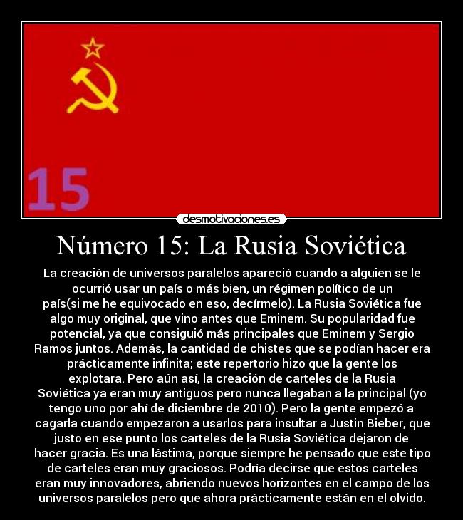 Número 15: La Rusia Soviética - La creación de universos paralelos apareció cuando a alguien se le
ocurrió usar un país o más bien, un régimen político de un
país(si me he equivocado en eso, decírmelo). La Rusia Soviética fue
algo muy original, que vino antes que Eminem. Su popularidad fue
potencial, ya que consiguió más principales que Eminem y Sergio
Ramos juntos. Además, la cantidad de chistes que se podían hacer era
prácticamente infinita; este repertorio hizo que la gente los
explotara. Pero aún así, la creación de carteles de la Rusia
Soviética ya eran muy antiguos pero nunca llegaban a la principal (yo
tengo uno por ahí de diciembre de 2010). Pero la gente empezó a
cagarla cuando empezaron a usarlos para insultar a Justin Bieber, que
justo en ese punto los carteles de la Rusia Soviética dejaron de
hacer gracia. Es una lástima, porque siempre he pensado que este tipo
de carteles eran muy graciosos. Podría decirse que estos carteles
eran muy innovadores, abriendo nuevos horizontes en el campo de los
universos paralelos pero que ahora prácticamente están en el olvido.