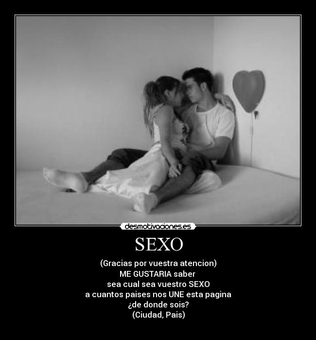 SEXO - (Gracias por vuestra atencion)
ME GUSTARIA saber
sea cual sea vuestro SEXO
a cuantos paises nos UNE esta pagina
¿de donde sois?
(Ciudad, Pais)