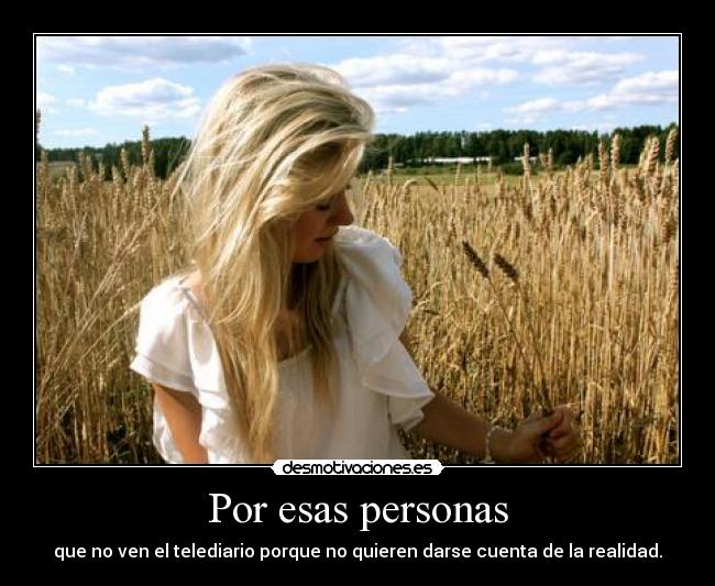 Por esas personas - que no ven el telediario porque no quieren darse cuenta de la realidad.