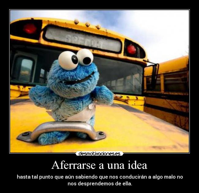 Aferrarse a una idea - hasta tal punto que aún sabiendo que nos conducirán a algo malo no
nos desprendemos de ella.