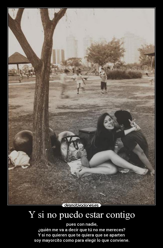 Y si no puedo estar contigo - pues con nadie,
¿quién me va a decir que tú no me mereces?
Y si no quieren que te quiera que se aparten
soy mayorcito como para elegir lo que conviene.