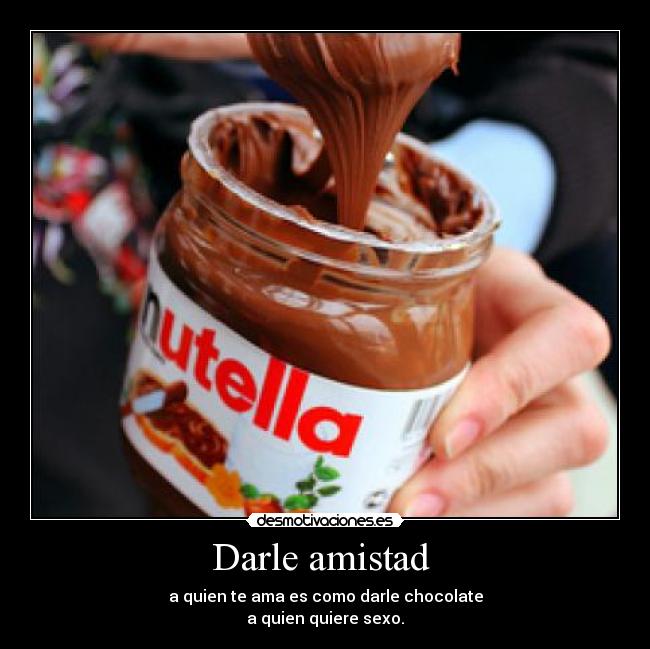 Darle amistad  - a quien te ama es como darle chocolate
a quien quiere sexo.
