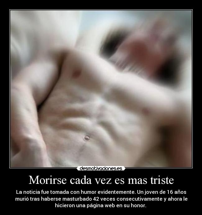 Morirse cada vez es mas triste - La noticia fue tomada con humor evidentemente. Un joven de 16 años
murió tras haberse masturbado 42 veces consecutivamente y ahora le
hicieron una página web en su honor. 