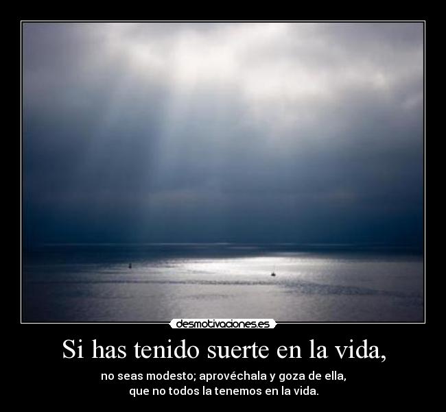 Si has tenido suerte en la vida, - no seas modesto; aprovéchala y goza de ella,
que no todos la tenemos en la vida.