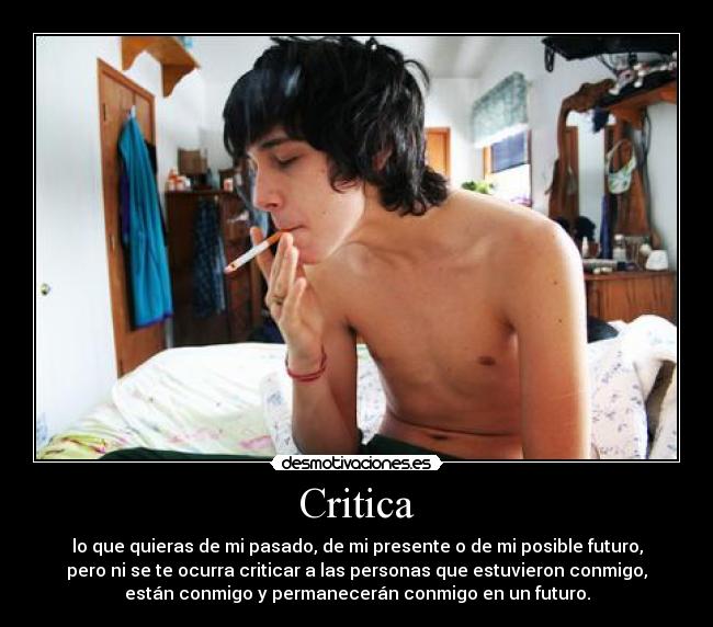 Critica - lo que quieras de mi pasado, de mi presente o de mi posible futuro,
pero ni se te ocurra criticar a las personas que estuvieron conmigo,
están conmigo y permanecerán conmigo en un futuro.