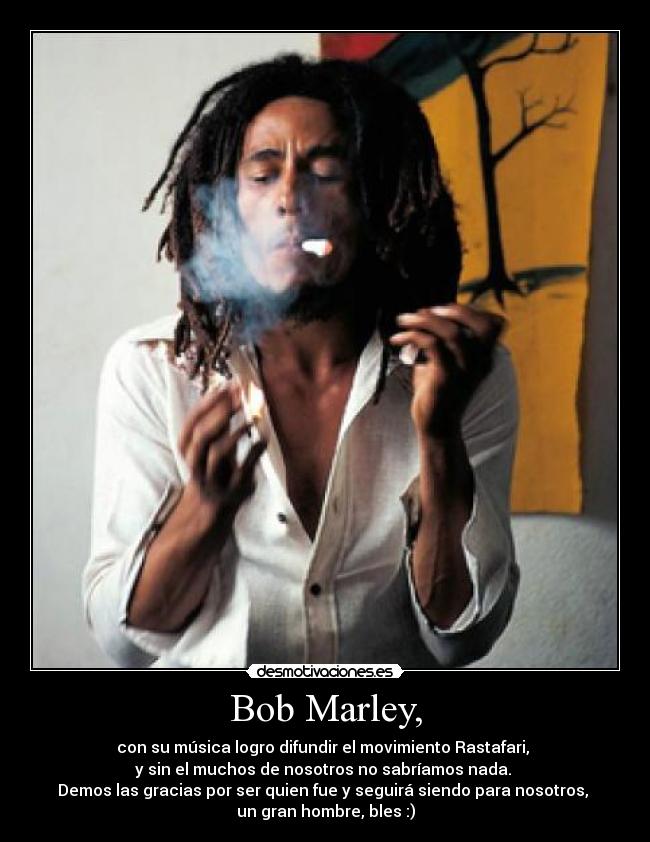 Bob Marley, - con su música logro difundir el movimiento Rastafari,
y sin el muchos de nosotros no sabríamos nada.
Demos las gracias por ser quien fue y seguirá siendo para nosotros,
un gran hombre, bles :)
