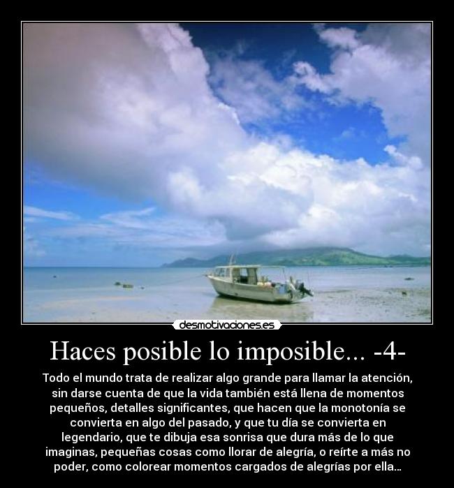 Haces posible lo imposible... -4- - Todo el mundo trata de realizar algo grande para llamar la atención,
sin darse cuenta de que la vida también está llena de momentos
pequeños, detalles significantes, que hacen que la monotonía se
convierta en algo del pasado, y que tu día se convierta en
legendario, que te dibuja esa sonrisa que dura más de lo que
imaginas, pequeñas cosas como llorar de alegría, o reírte a más no
poder, como colorear momentos cargados de alegrías por ella…