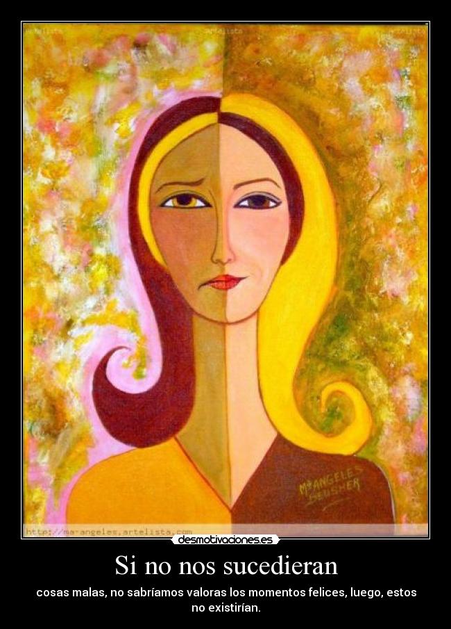 Si no nos sucedieran - cosas malas, no sabríamos valoras los momentos felices, luego, estos no existirían.