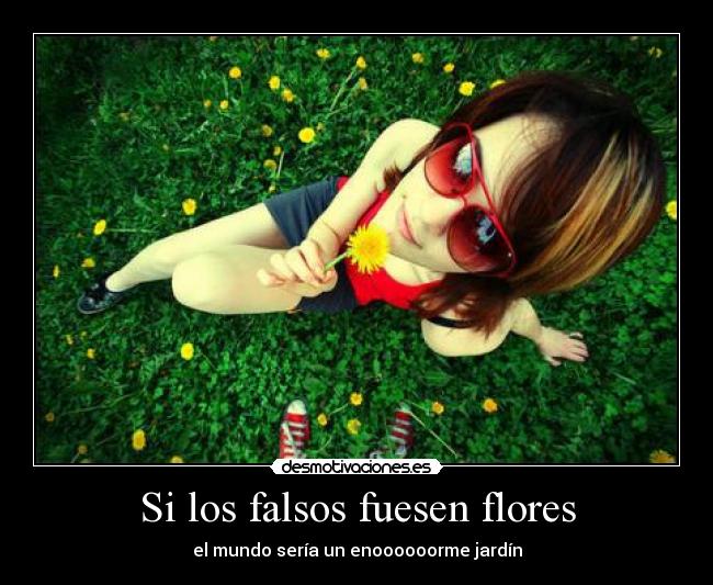 Si los falsos fuesen flores - el mundo sería un enoooooorme jardín