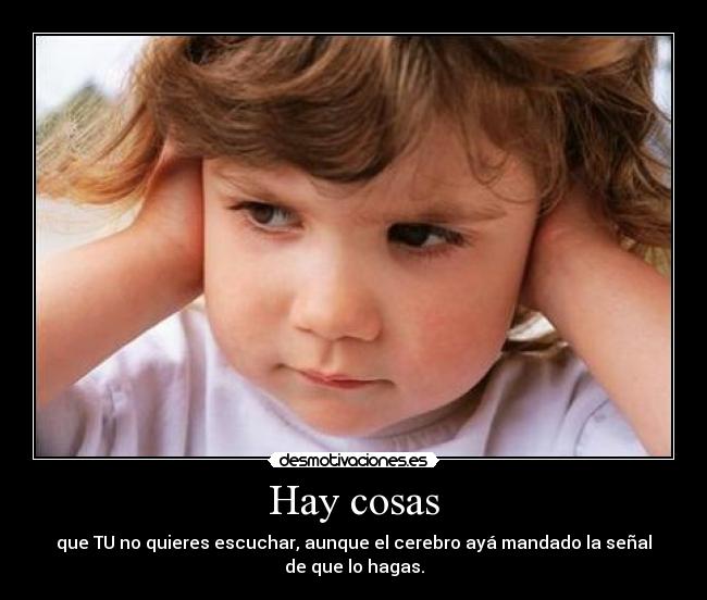 Hay cosas - que TU no quieres escuchar, aunque el cerebro ayá mandado la señal
de que lo hagas.