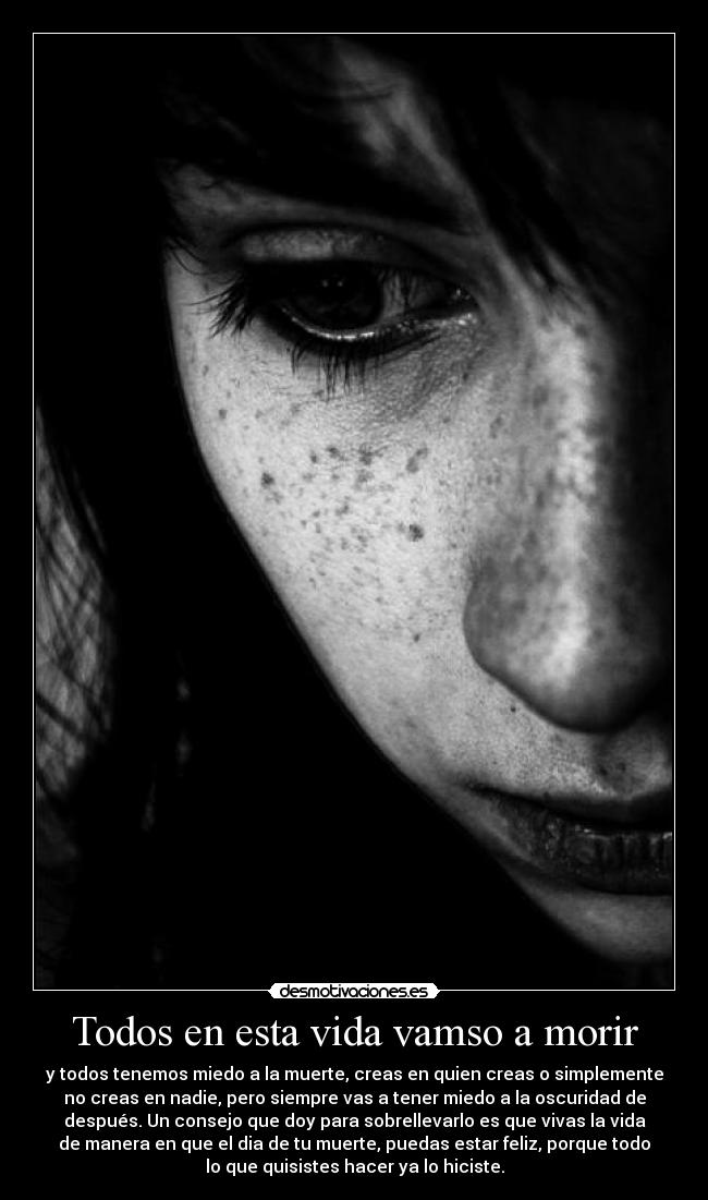 Todos en esta vida vamso a morir - y todos tenemos miedo a la muerte, creas en quien creas o simplemente
no creas en nadie, pero siempre vas a tener miedo a la oscuridad de
después. Un consejo que doy para sobrellevarlo es que vivas la vida
de manera en que el dia de tu muerte, puedas estar feliz, porque todo
lo que quisistes hacer ya lo hiciste.