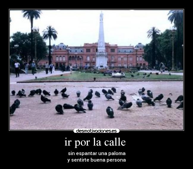 ir por la calle  - sin espantar una paloma
y sentirte buena persona