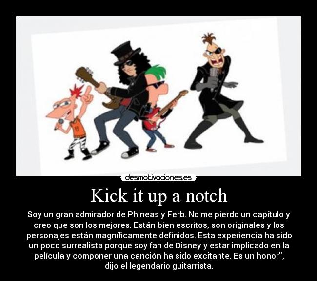 Kick it up a notch - Soy un gran admirador de Phineas y Ferb. No me pierdo un capítulo y
creo que son los mejores. Están bien escritos, son originales y los
personajes están magníficamente definidos. Esta experiencia ha sido
un poco surrealista porque soy fan de Disney y estar implicado en la
película y componer una canción ha sido excitante. Es un honor,
dijo el legendario guitarrista.