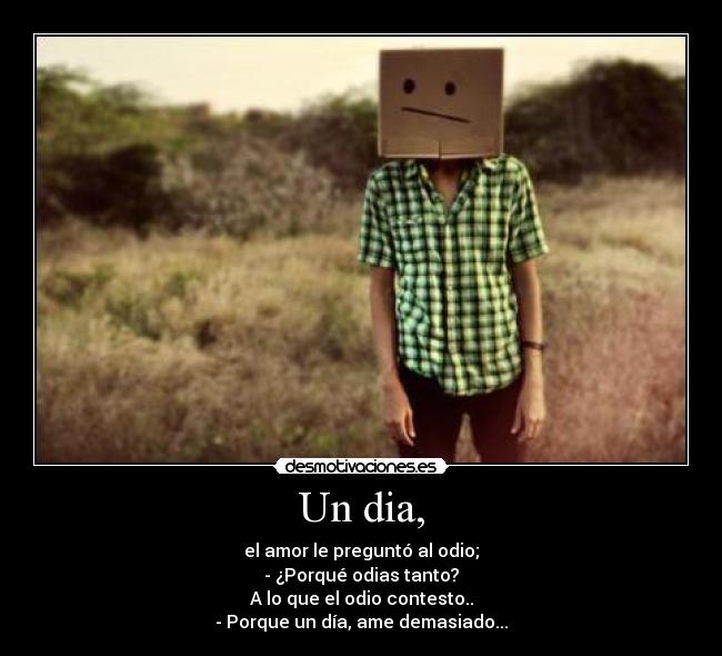 Un dia, - el amor le preguntó al odio;
- ¿Porqué odias tanto?
A lo que el odio contesto..
- Porque un día, ame demasiado...