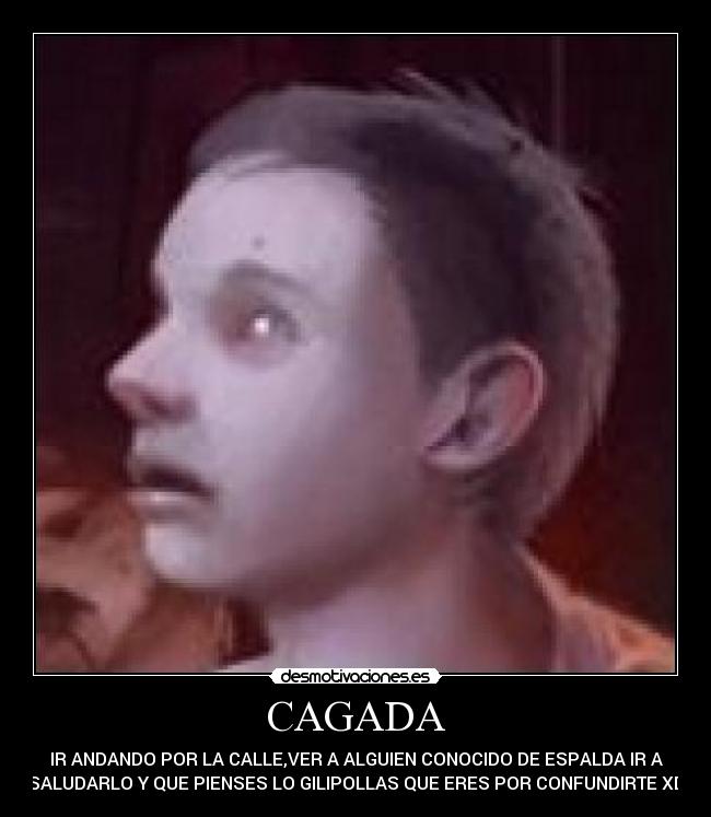 CAGADA - IR ANDANDO POR LA CALLE,VER A ALGUIEN CONOCIDO DE ESPALDA IR A
SALUDARLO Y QUE PIENSES LO GILIPOLLAS QUE ERES POR CONFUNDIRTE XD