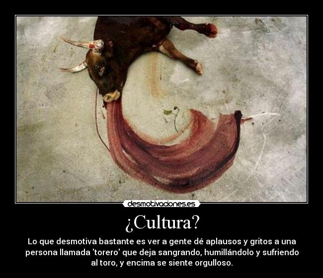 ¿Cultura? - Lo que desmotiva bastante es ver a gente dé aplausos y gritos a una
persona llamada torero que deja sangrando, humillándolo y sufriendo
al toro, y encima se siente orgulloso.