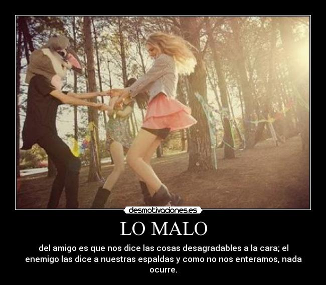LO MALO - del amigo es que nos dice las cosas desagradables a la cara; el
enemigo las dice a nuestras espaldas y como no nos enteramos, nada
ocurre.