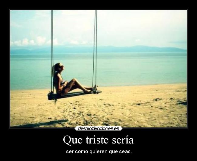 Que triste sería - ser como quieren que seas.