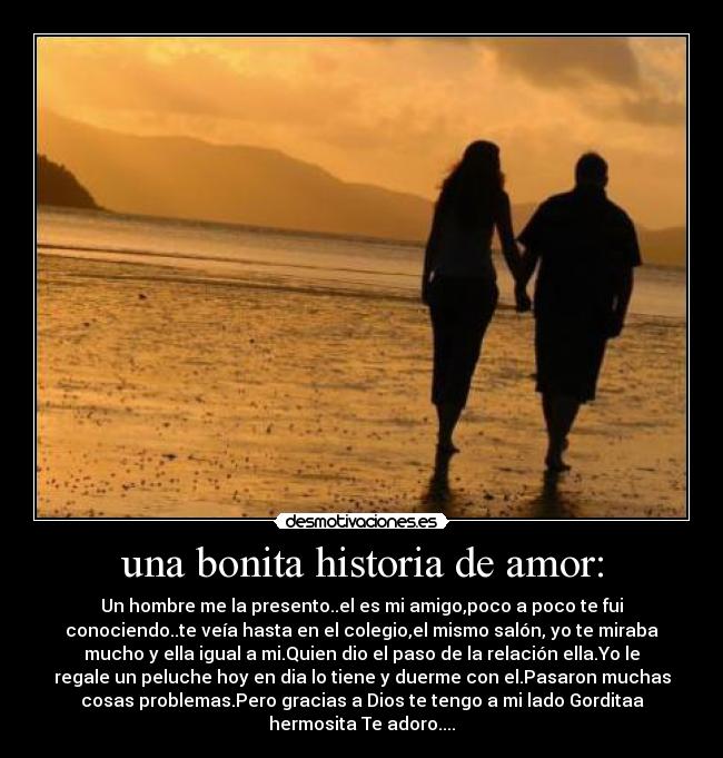 una bonita historia de amor: - Un hombre me la presento..el es mi amigo,poco a poco te fui
conociendo..te veía hasta en el colegio,el mismo salón, yo te miraba
mucho y ella igual a mi.Quien dio el paso de la relación ella.Yo le
regale un peluche hoy en dia lo tiene y duerme con el.Pasaron muchas
cosas problemas.Pero gracias a Dios te tengo a mi lado Gorditaa
hermosita Te adoro....