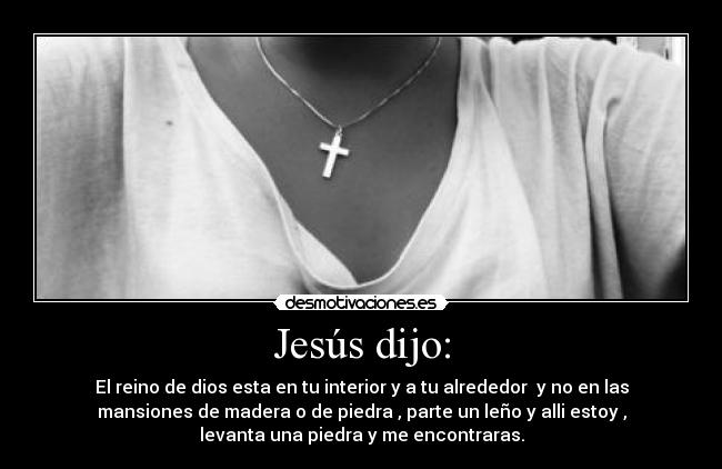 Jesús dijo: - El reino de dios esta en tu interior y a tu alrededor y no en las
mansiones de madera o de piedra , parte un leño y alli estoy ,
levanta una piedra y me encontraras.