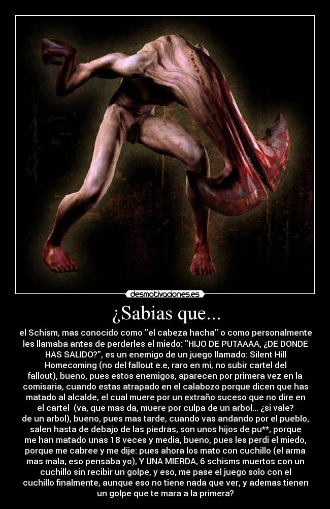 ¿Sabias que... - el Schism, mas conocido como el cabeza hacha o como personalmente
les llamaba antes de perderles el miedo: HIJO DE PUTAAAA, ¿DE DONDE
HAS SALIDO?, es un enemigo de un juego llamado: Silent Hill
Homecoming (no del fallout e.e, raro en mi, no subir cartel del
fallout), bueno, pues estos enemigos, aparecen por primera vez en la
comisaria, cuando estas atrapado en el calabozo porque dicen que has
matado al alcalde, el cual muere por un extraño suceso que no dire en
el cartel  (va, que mas da, muere por culpa de un arbol... ¿si vale?
de un arbol), bueno, pues mas tarde, cuando vas andando por el pueblo,
salen hasta de debajo de las piedras, son unos hijos de pu**, porque
me han matado unas 18 veces y media, bueno, pues les perdi el miedo,
porque me cabree y me dije: pues ahora los mato con cuchillo (el arma
mas mala, eso pensaba yo), Y UNA MIERDA, 6 schisms muertos con un
cuchillo sin recibir un golpe, y eso, me pase el juego solo con el
cuchillo finalmente, aunque eso no tiene nada que ver, y ademas tienen
un golpe que te mara a la primera?