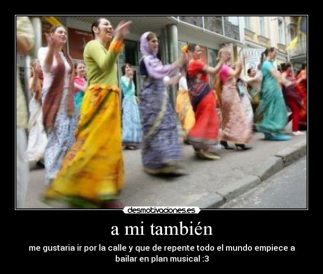 a mi también - me gustaria ir por la calle y que de repente todo el mundo empiece a
bailar en plan musical :3