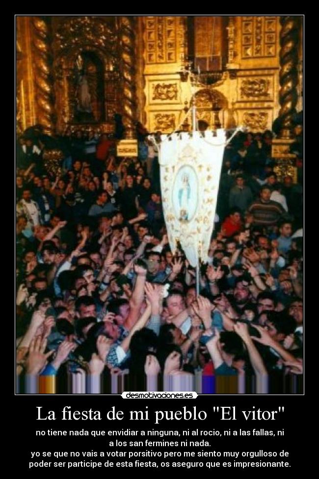 La fiesta de mi pueblo El vitor - no tiene nada que envidiar a ninguna, ni al rocio, ni a las fallas, ni
a los san fermines ni nada.
yo se que no vais a votar porsitivo pero me siento muy orgulloso de
poder ser participe de esta fiesta, os aseguro que es impresionante.