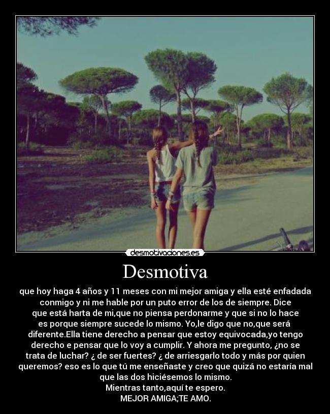 Desmotiva - que hoy haga 4 años y 11 meses con mi mejor amiga y ella esté enfadada
conmigo y ni me hable por un puto error de los de siempre. Dice
que está harta de mi,que no piensa perdonarme y que si no lo hace
es porque siempre sucede lo mismo. Yo,le digo que no,que será 
diferente.Ella tiene derecho a pensar que estoy equivocada,yo tengo
derecho e pensar que lo voy a cumplir. Y ahora me pregunto, ¿no se
trata de luchar? ¿ de ser fuertes? ¿ de arriesgarlo todo y más por quien
queremos? eso es lo que tú me enseñaste y creo que quizá no estaría mal
que las dos hiciésemos lo mismo.
Mientras tanto,aquí te espero.
MEJOR AMIGA;TE AMO.