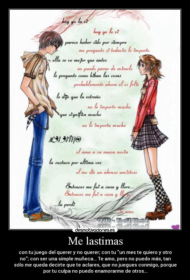 Me lastimas - con tu juego del querer y no querer; con tu un mes te quiero y otro
no; con ser una simple muñeca... Te amo, pero no puedo más, tan
sólo me queda decirte que te aclares, que no juegues conmigo, porque
por tu culpa no puedo enamorarme de otros...