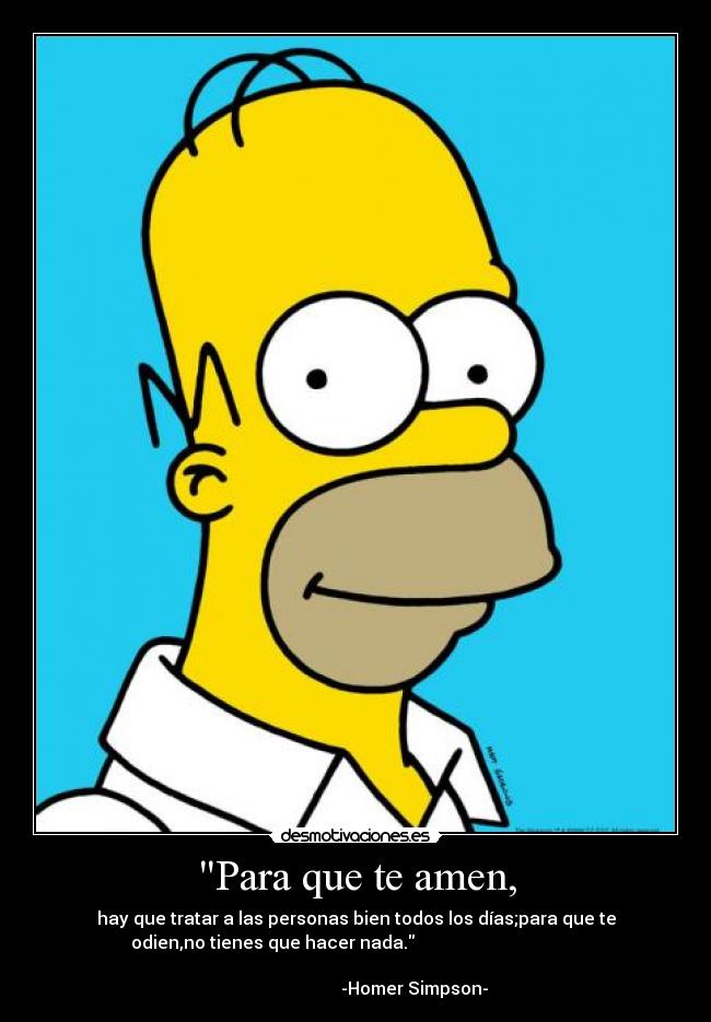 Para que te amen, - hay que tratar a las personas bien todos los días;para que te
odien,no tienes que hacer nada.                                      
                                                                      
                           -Homer Simpson-
