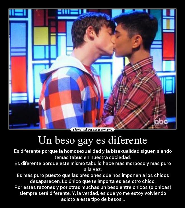 Un beso gay es diferente - Es diferente porque la homosexualidad y la bisexualidad siguen siendo
temas tabús en nuestra sociedad.
Es diferente porque este mismo tabú lo hace más morboso y más puro
a la vez.
Es más puro puesto que las presiones que nos imponen a los chicos
desaparecen. Lo único que te importa es ese otro chico.
Por estas razones y por otras muchas un beso entre chicos (o chicas)
siempre será diferente. Y, la verdad, es que yo me estoy volviendo
adicto a este tipo de besos...