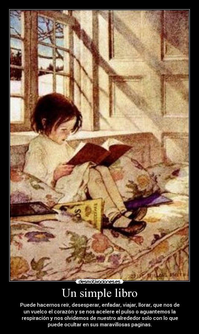Un simple libro - Puede hacernos reír, desesperar, enfadar, viajar, llorar, que nos de
un vuelco el corazón y se nos acelere el pulso o aguantemos la
respiración y nos olvidemos de nuestro alrededor solo con lo que
puede ocultar en sus maravillosas paginas.