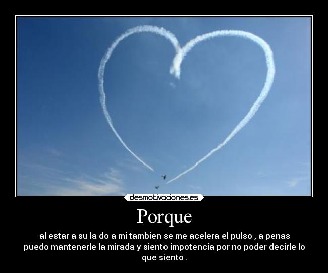 Porque - al estar a su la do a mi tambien se me acelera el pulso , a penas
puedo mantenerle la mirada y siento impotencia por no poder decirle lo
que siento .